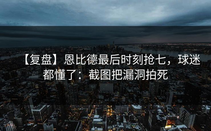 【复盘】恩比德最后时刻抢七，球迷都懂了：截图把漏洞拍死