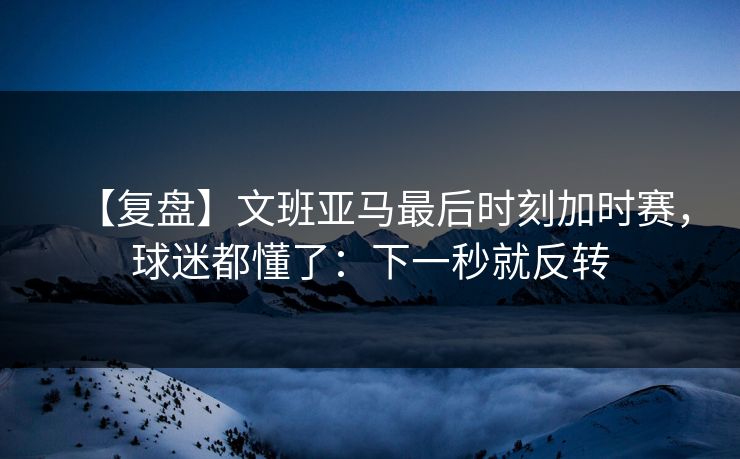【复盘】文班亚马最后时刻加时赛，球迷都懂了：下一秒就反转