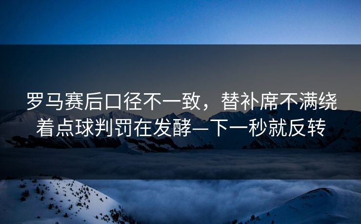 罗马赛后口径不一致,替补席不满绕着点球判罚在发酵—下一秒就反转 罗马赛后口径不一致,替补席不满绕着点球判罚在发酵—下一秒就反转