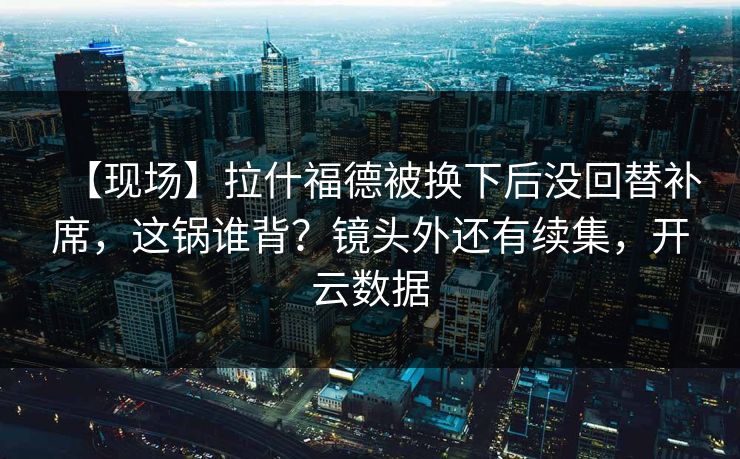 【现场】拉什福德被换下后没回替补席，这锅谁背？镜头外还有续集，开云数据