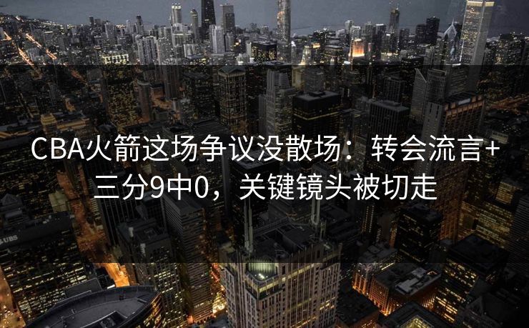 CBA火箭这场争议没散场：转会流言+三分9中0，关键镜头被切走