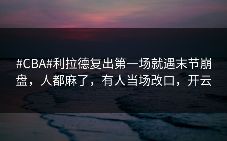 #CBA#利拉德复出第一场就遇末节崩盘，人都麻了，有人当场改口，开云