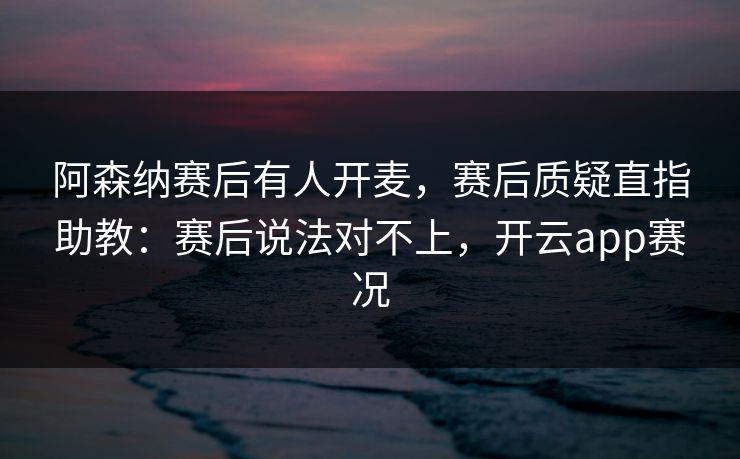 阿森纳赛后有人开麦,赛后质疑直指助教:赛后说法对不上,开云app赛况 阿森纳赛后有人开麦,赛后质疑直指助教:赛后说法对不上,开云app赛况