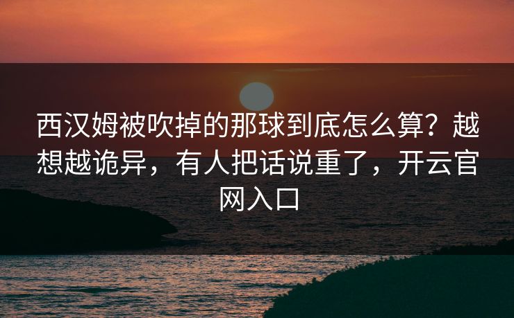 西汉姆被吹掉的那球到底怎么算？越想越诡异，有人把话说重了，开云官网入口