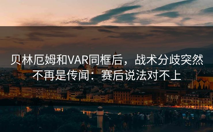 贝林厄姆和VAR同框后，战术分歧突然不再是传闻：赛后说法对不上