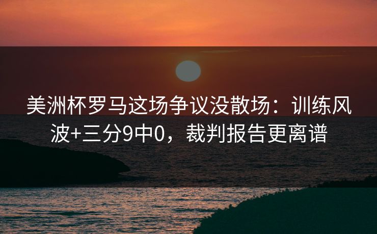 美洲杯罗马这场争议没散场：训练风波+三分9中0，裁判报告更离谱