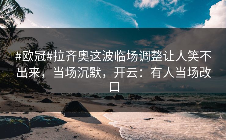 #欧冠#拉齐奥这波临场调整让人笑不出来，当场沉默，开云：有人当场改口