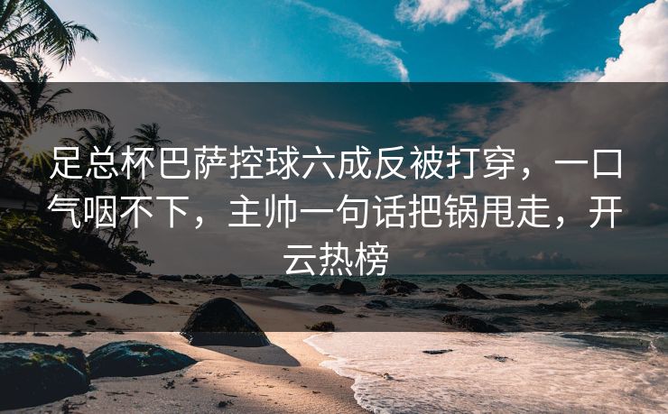 足总杯巴萨控球六成反被打穿,一口气咽不下,主帅一句话把锅甩走,开云热榜 足总杯巴萨控球六成反被打穿,一口气咽不下,主帅一句话把锅甩走,开云热榜