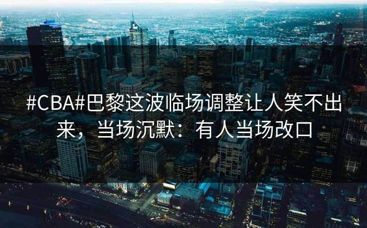 #CBA#巴黎这波临场调整让人笑不出来，当场沉默：有人当场改口