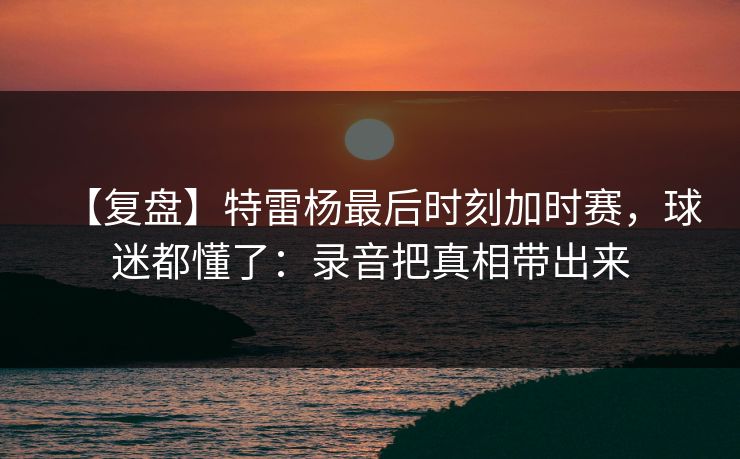 【复盘】特雷杨最后时刻加时赛,球迷都懂了:录音把真相带出来 【复盘】特雷杨最后时刻加时赛,球迷都懂了:录音把真相带出来