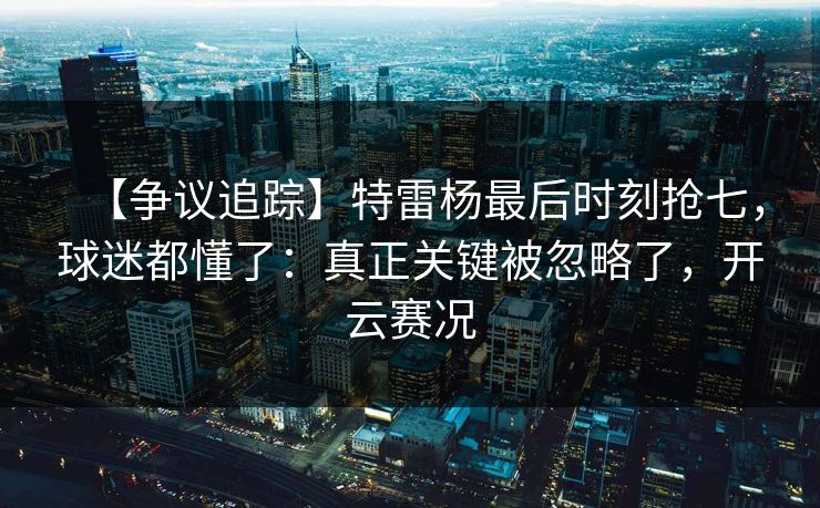 【争议追踪】特雷杨最后时刻抢七，球迷都懂了：真正关键被忽略了，开云赛况