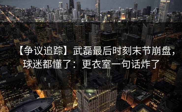 【争议追踪】武磊最后时刻末节崩盘，球迷都懂了：更衣室一句话炸了